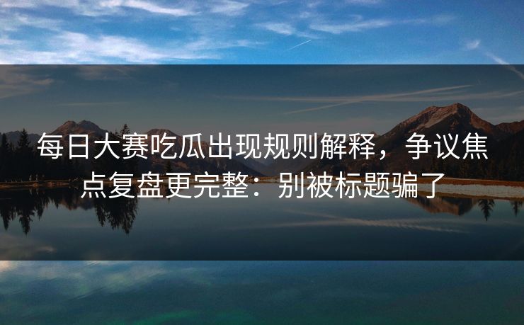 每日大赛吃瓜出现规则解释，争议焦点复盘更完整：别被标题骗了