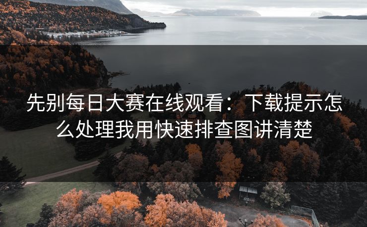 先别每日大赛在线观看：下载提示怎么处理我用快速排查图讲清楚