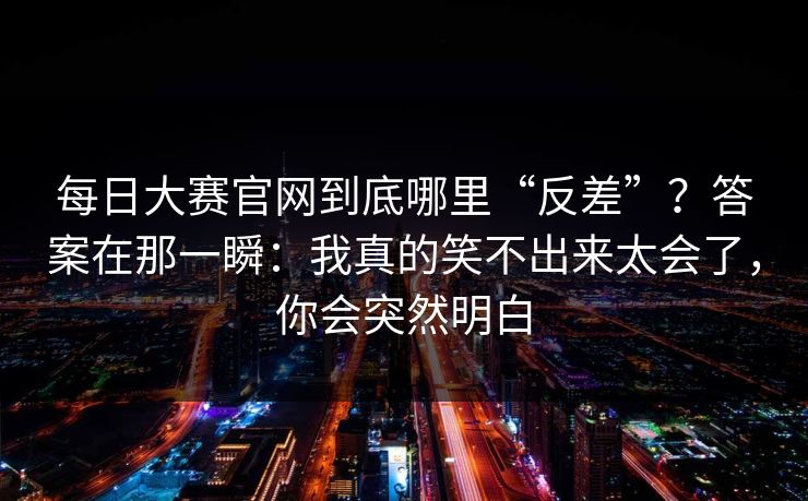 每日大赛官网到底哪里“反差”?答案在那一瞬:我真的笑不出来太会了,你会突然明白 每日大赛官网到底哪里“反差”?答案在那一瞬:我真的笑不出来太会了,你会突然明白
