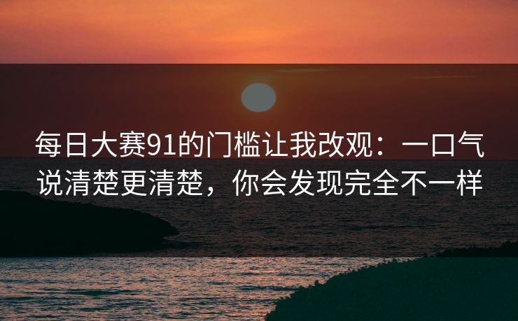 每日大赛91的门槛让我改观:一口气说清楚更清楚,你会发现完全不一样 每日大赛91的门槛让我改观:一口气说清楚更清楚,你会发现完全不一样