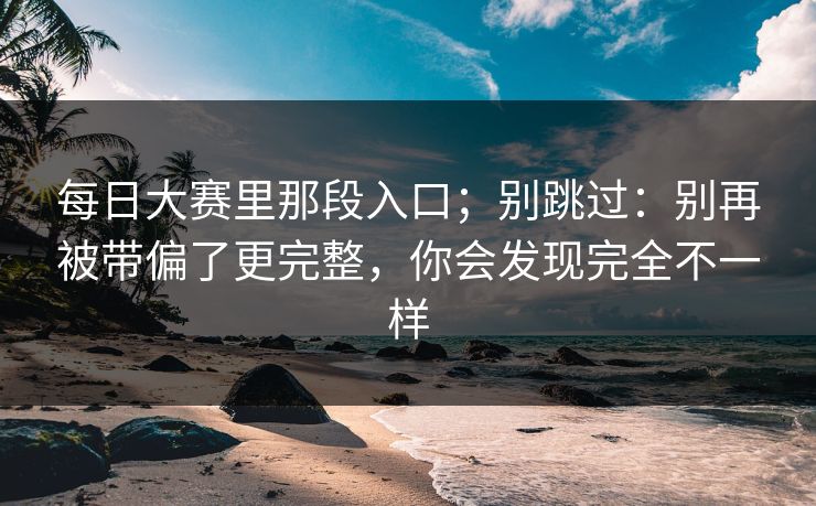 每日大赛里那段入口；别跳过：别再被带偏了更完整，你会发现完全不一样