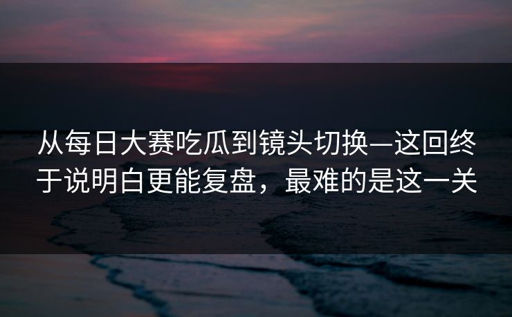 从每日大赛吃瓜到镜头切换—这回终于说明白更能复盘，最难的是这一关