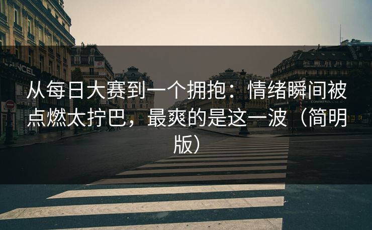 从每日大赛到一个拥抱：情绪瞬间被点燃太拧巴，最爽的是这一波（简明版）