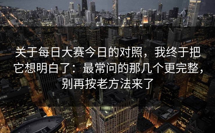 关于每日大赛今日的对照，我终于把它想明白了：最常问的那几个更完整，别再按老方法来了