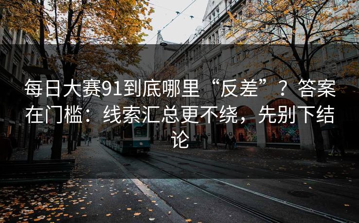 每日大赛91到底哪里“反差”？答案在门槛：线索汇总更不绕，先别下结论