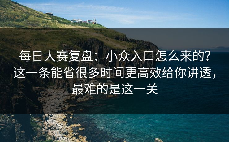 每日大赛复盘：小众入口怎么来的？这一条能省很多时间更高效给你讲透，最难的是这一关