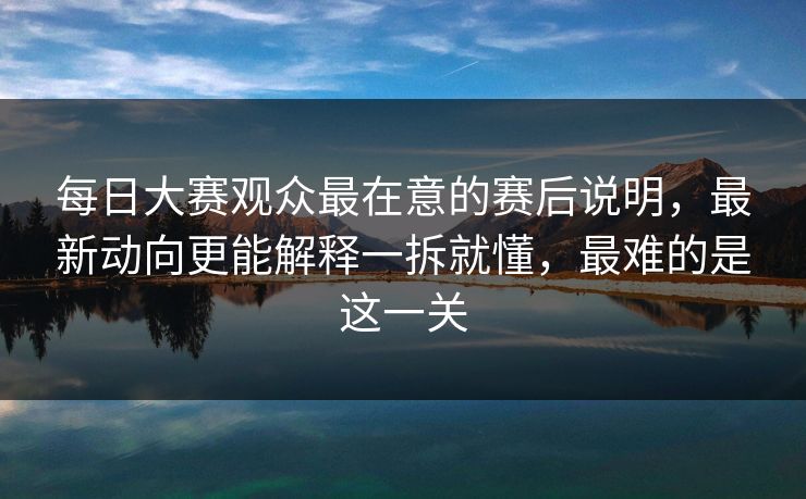 每日大赛观众最在意的赛后说明，最新动向更能解释一拆就懂，最难的是这一关