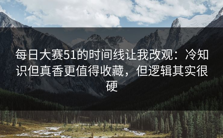 每日大赛51的时间线让我改观：冷知识但真香更值得收藏，但逻辑其实很硬
