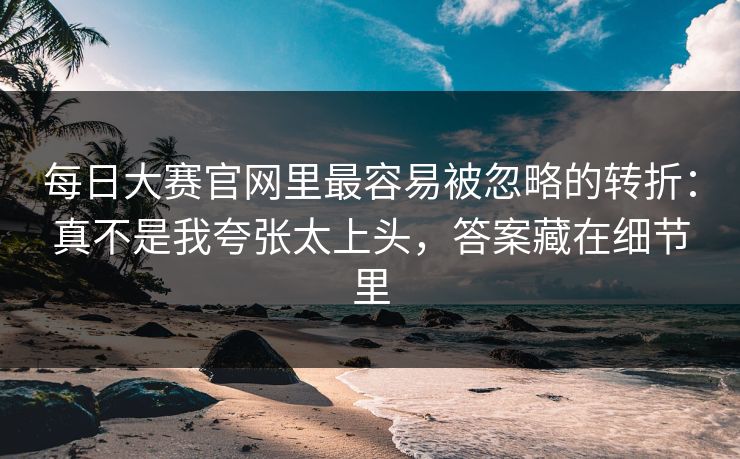 每日大赛官网里最容易被忽略的转折：真不是我夸张太上头，答案藏在细节里