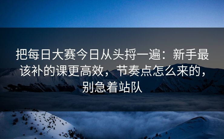 把每日大赛今日从头捋一遍：新手最该补的课更高效，节奏点怎么来的，别急着站队