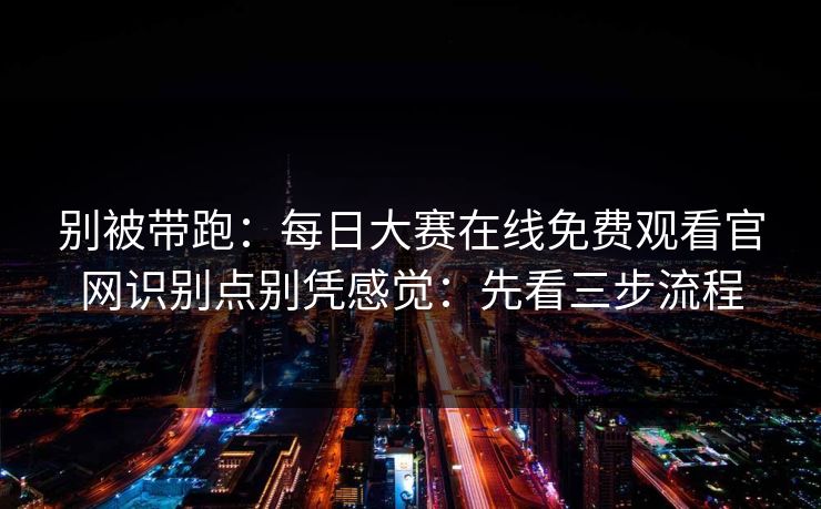 别被带跑：每日大赛在线免费观看官网识别点别凭感觉：先看三步流程