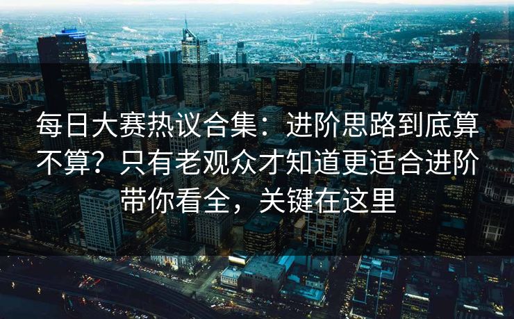 每日大赛热议合集：进阶思路到底算不算？只有老观众才知道更适合进阶带你看全，关键在这里
