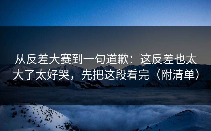 从反差大赛到一句道歉：这反差也太大了太好哭，先把这段看完（附清单）