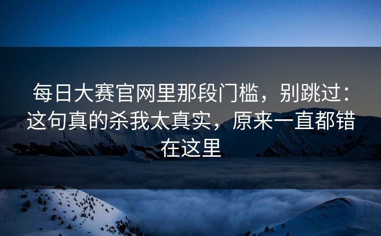 每日大赛官网里那段门槛，别跳过：这句真的杀我太真实，原来一直都错在这里