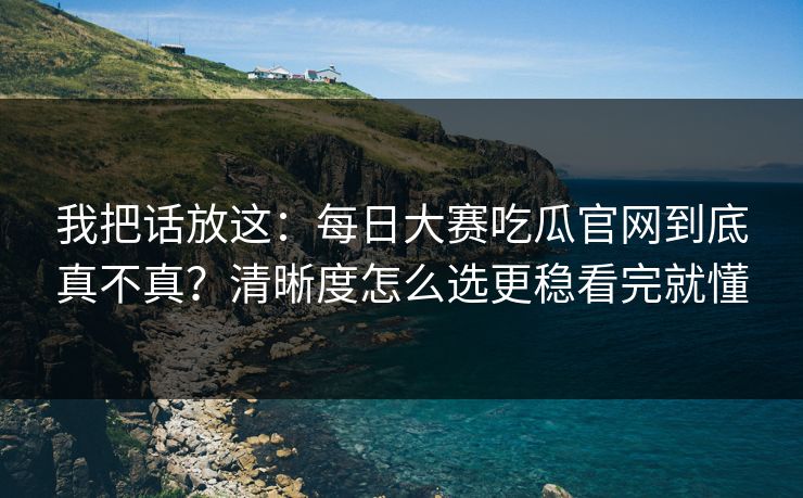 我把话放这：每日大赛吃瓜官网到底真不真？清晰度怎么选更稳看完就懂