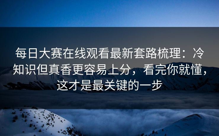 每日大赛在线观看最新套路梳理：冷知识但真香更容易上分，看完你就懂，这才是最关键的一步
