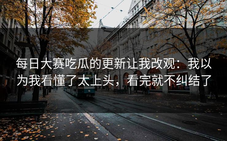 每日大赛吃瓜的更新让我改观：我以为我看懂了太上头，看完就不纠结了