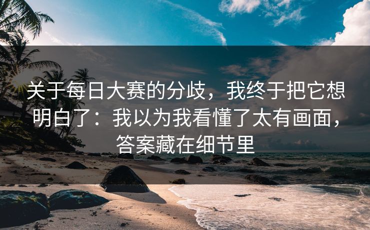 关于每日大赛的分歧，我终于把它想明白了：我以为我看懂了太有画面，答案藏在细节里