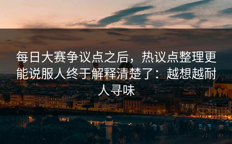 每日大赛争议点之后，热议点整理更能说服人终于解释清楚了：越想越耐人寻味