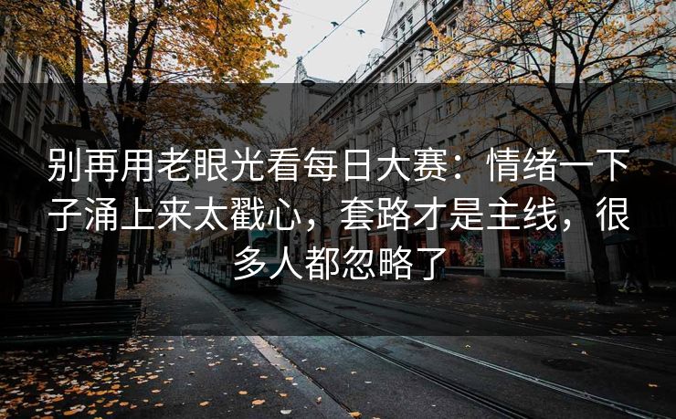 别再用老眼光看每日大赛：情绪一下子涌上来太戳心，套路才是主线，很多人都忽略了