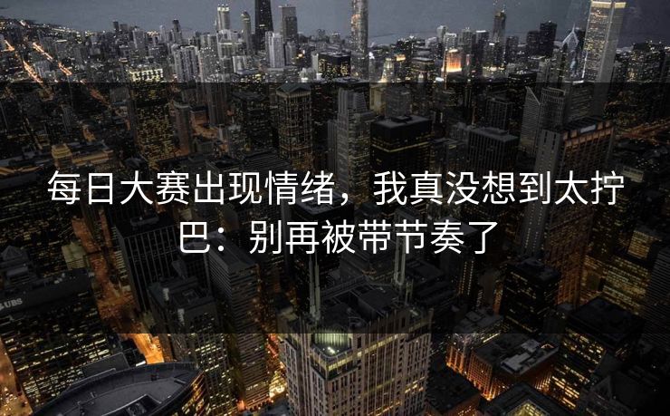 每日大赛出现情绪,我真没想到太拧巴:别再被带节奏了 每日大赛出现情绪,我真没想到太拧巴:别再被带节奏了