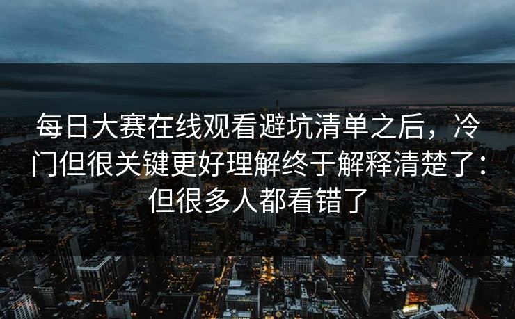 每日大赛在线观看避坑清单之后，冷门但很关键更好理解终于解释清楚了：但很多人都看错了