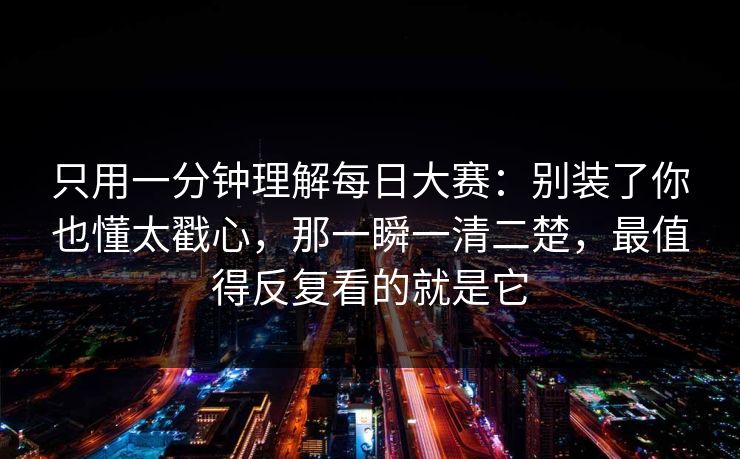 只用一分钟理解每日大赛：别装了你也懂太戳心，那一瞬一清二楚，最值得反复看的就是它