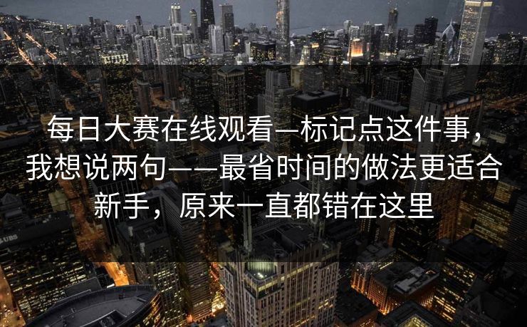 每日大赛在线观看—标记点这件事，我想说两句——最省时间的做法更适合新手，原来一直都错在这里