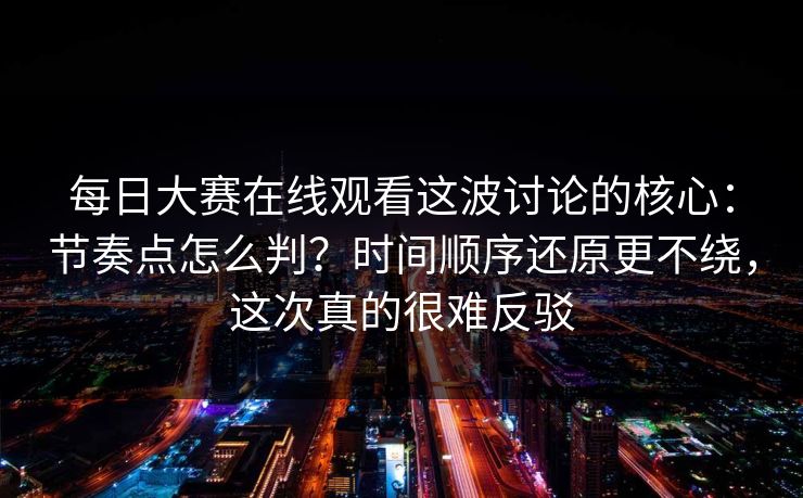 每日大赛在线观看这波讨论的核心:节奏点怎么判?时间顺序还原更不绕,这次真的很难反驳 每日大赛在线观看这波讨论的核心:节奏点怎么判?时间顺序还原更不绕,这次真的很难反驳