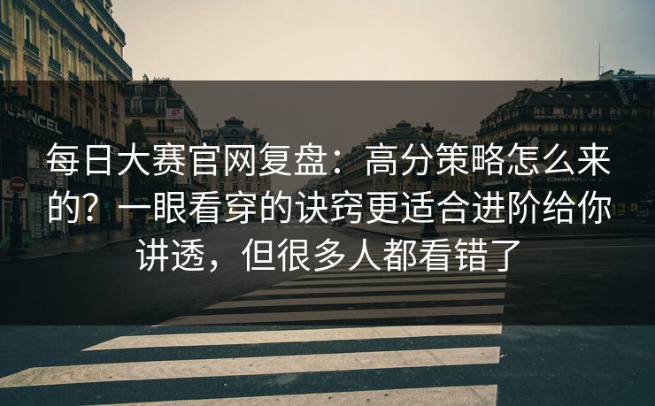 每日大赛官网复盘：高分策略怎么来的？一眼看穿的诀窍更适合进阶给你讲透，但很多人都看错了