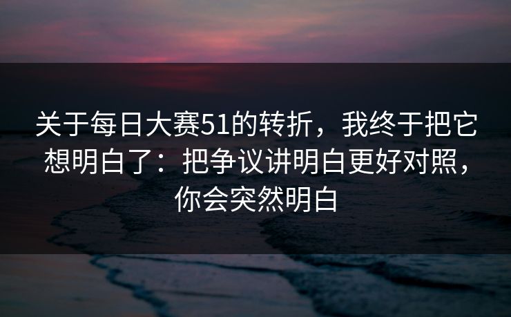 关于每日大赛51的转折,我终于把它想明白了:把争议讲明白更好对照,你会突然明白 关于每日大赛51的转折,我终于把它想明白了:把争议讲明白更好对照,你会突然明白