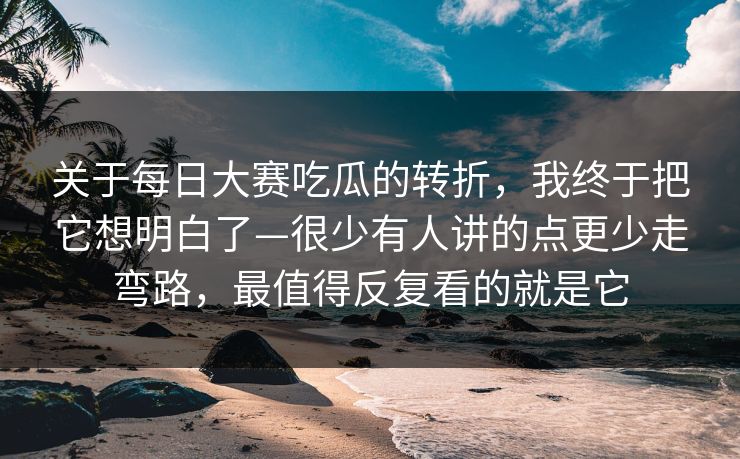 关于每日大赛吃瓜的转折，我终于把它想明白了—很少有人讲的点更少走弯路，最值得反复看的就是它