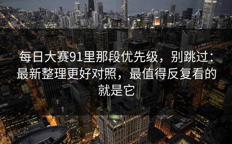 每日大赛91里那段优先级，别跳过：最新整理更好对照，最值得反复看的就是它