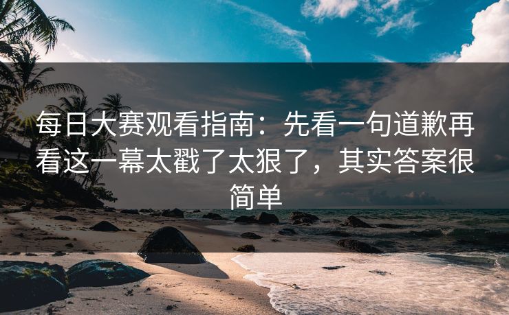 每日大赛观看指南：先看一句道歉再看这一幕太戳了太狠了，其实答案很简单