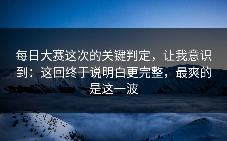 每日大赛这次的关键判定，让我意识到：这回终于说明白更完整，最爽的是这一波