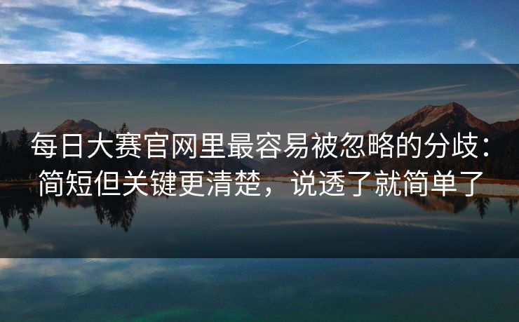 每日大赛官网里最容易被忽略的分歧：简短但关键更清楚，说透了就简单了