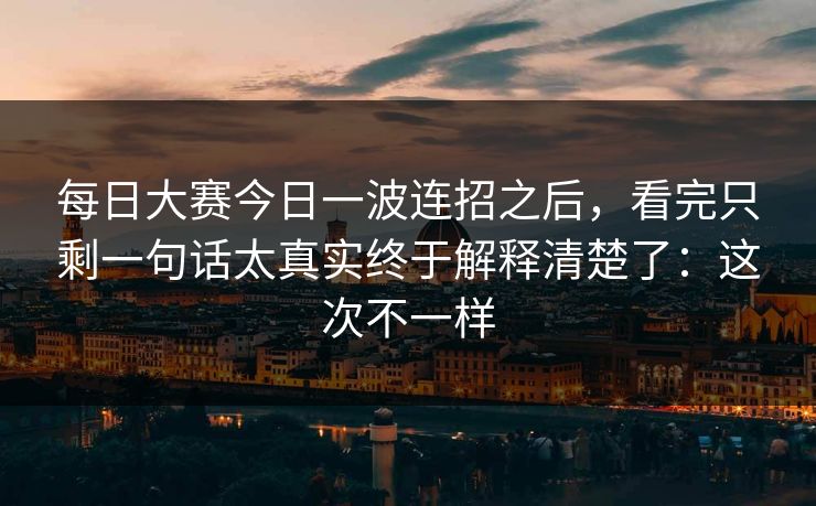 每日大赛今日一波连招之后，看完只剩一句话太真实终于解释清楚了：这次不一样