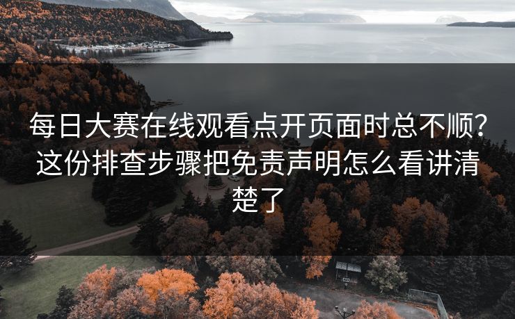 每日大赛在线观看点开页面时总不顺？这份排查步骤把免责声明怎么看讲清楚了