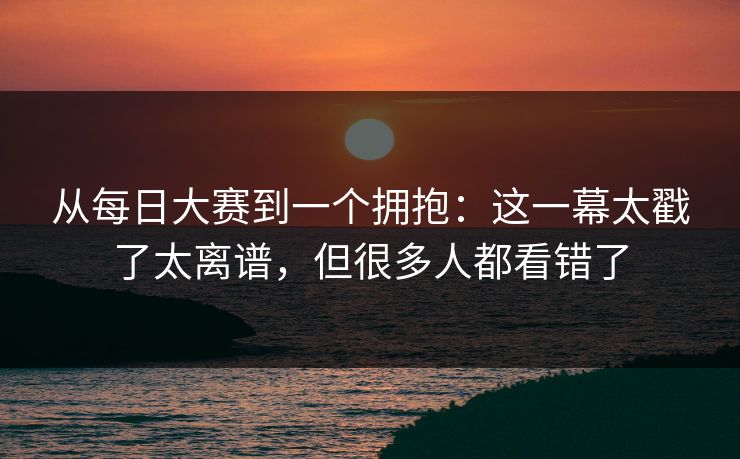 从每日大赛到一个拥抱：这一幕太戳了太离谱，但很多人都看错了