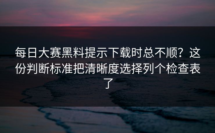 每日大赛黑料提示下载时总不顺?这份判断标准把清晰度选择列个检查表了 每日大赛黑料提示下载时总不顺?这份判断标准把清晰度选择列个检查表了